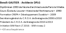 Benoît GAUTIER - Architecte DPLG Diplômé en 1993 de l'école d'architecture de Paris la Villette. Cours École du Louvre « Histoire de l’Architecture » 1990 Formation CREPA « Développement Durable » - 2009 Secrétaire général du C.R.O.A. de Bretagne de 2008 à 2010 Président du C.R.O.A. de Bretagne de 2010 à 2013 Initiation BIM Revit LT 2016 - BIM niveau 2 > +20 ans d’expérience