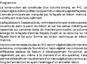 Programme : La construction est constituée d'un volume simple, en R+2. Le calepinage du béton préfabriqué permet un séquençage des façades. L'entrée principale est marquée par la façade en béton matricé, constituant le socle du bâtiment. Les façades sont lisses et sobres, rythmées à la fois par la découpe des ouvertures dans la paroi de béton et par les cadres métalliques rapportés sur certaines baies de manière ponctuelle. Le volume émerge de la façade d'entrée (façade Ouest) et se retourne sur la façade Nord et Est pour former les locaux techniques en béton matricé. Les toitures terrasses situées au R+1 seront végétalisées de manière extensive, composée de Toundra (un tapis végétal ras composé de différentes espèces de Sedum à développement horizontal, se régénérant par eux même à la manière d’un éco-système). Cela permet de bénéficier visuellement d’un tapis végétal naturel tout au long de l’année tout en ayant l’avantage d’un entretien réduit.