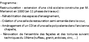 Programme : Restructuration - extension d’une cité scolaire construite par M. Martenot en 1880 (en 11 phases de travaux) : - Réhabilitation des espaces d’enseignement, - Création d’une salle de restauration semi-enterrée dans la cour, - Aménagement d’un CDI et d’une salle polyvalente dans l’ancienne chapelle, - Rénovation de l’ensemble des façades et des toitures suivant techniques du 19ème (tuffeau, granit,ardoises, zinc, ...)