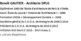 Benoît GAUTIER - Architecte DPLG Diplômé en 1993 de l'école d'architecture de Paris la Villette. Cours École du Louvre « Histoire de l’Architecture » - 1990 Formation CREPA « Développement Durable » - 2009 Secrétaire général du C.R.O.A. de Bretagne de 2008 à 2010 Président du C.R.O.A. de Bretagne de 2010 à 2013 Initiation BIM Revit LT 2016 - BIM niveau 2 > +20 ans d’expérience