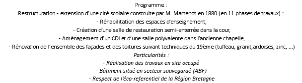 Programme : Restructuration - extension d’une cité scolaire construite par M. Martenot en 1880 (en 11 phases de travaux) : - Réhabilitation des espaces d’enseignement, - Création d’une salle de restauration semi-enterrée dans la cour, - Aménagement d’un CDI et d’une salle polyvalente dans l’ancienne chapelle, - Rénovation de l’ensemble des façades et des toitures suivant techniques du 19ème (tuffeau, granit,ardoises, zinc, ...) Particularités : - Réalisation des travaux en site occupé - Bâtiment situé en secteur sauvegardé (ABF) - Respect de l’éco-referentiel de la Région Bretagne