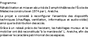 Programme : Réhabilitation et mise en sécurité de 3 amphithéâtres de l’École de Médecine construite en 1974 par L. Aretche. Le projet a consisté à reconfigurer l'ensemble des dispositifs techniques (chauffage, ventilation, informatique et audio-vidéo) ainsi que la distribution des accès. Grâce à un relevé précis de l'existant, les habillages muraux et le mobilier ont été reconstitués "à la manière de" L. Aretche, afin de préserver le caractère patrimonial de ces espaces.